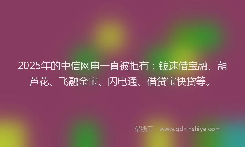 2025年的中信网申一直被拒有：钱速借宝融、葫芦花、飞融金宝、闪电通、借贷宝快贷等。