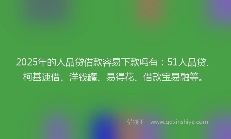 2025年的人品贷借款容易下款吗有：51人品贷、柯基速借、洋钱罐、易得花、借款宝易融等。