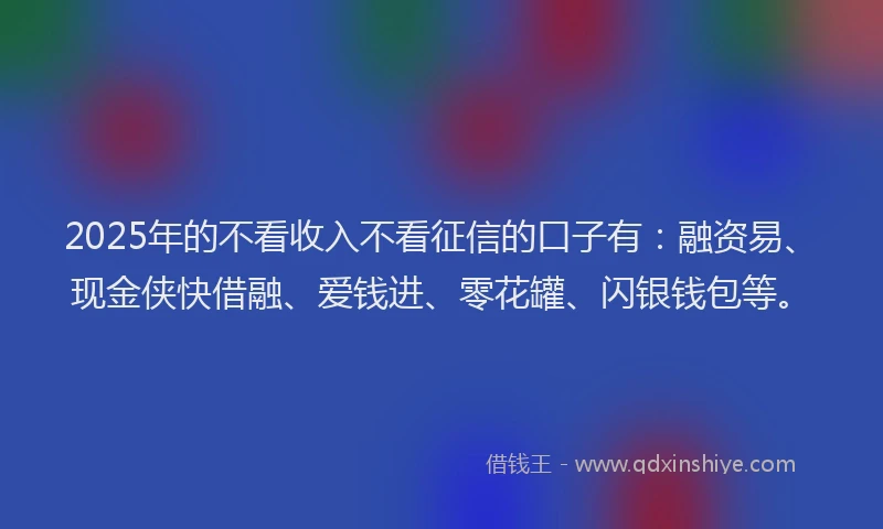 2025年的不看收入不看征信的口子有：融资易、现金侠快借融、爱钱进、零花罐、闪银钱包等。