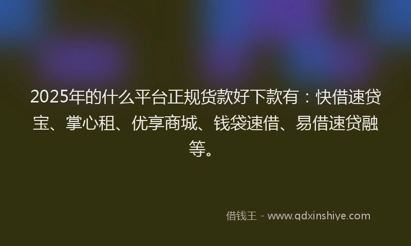 2025年的什么平台正规货款好下款有：快借速贷宝、掌心租、优享商城、钱袋速借、易借速贷融等。
