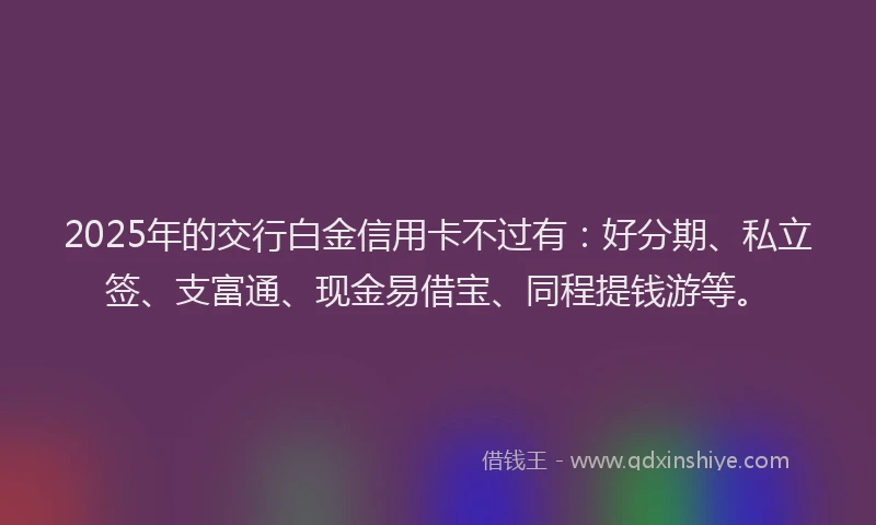 2025年的交行白金信用卡不过有：好分期、私立签、支富通、现金易借宝、同程提钱游等。