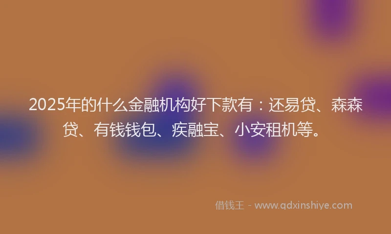 2025年的什么金融机构好下款有：还易贷、森森贷、有钱钱包、疾融宝、小安租机等。