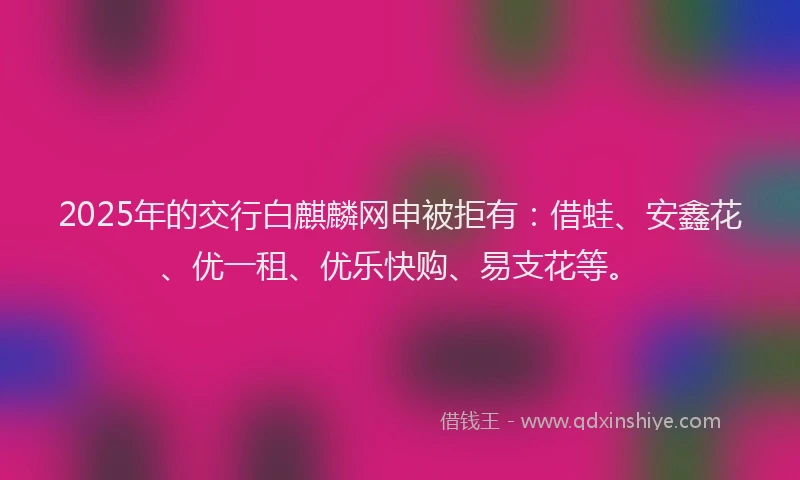 2025年的交行白麒麟网申被拒有：借蛙、安鑫花、优一租、优乐快购、易支花等。