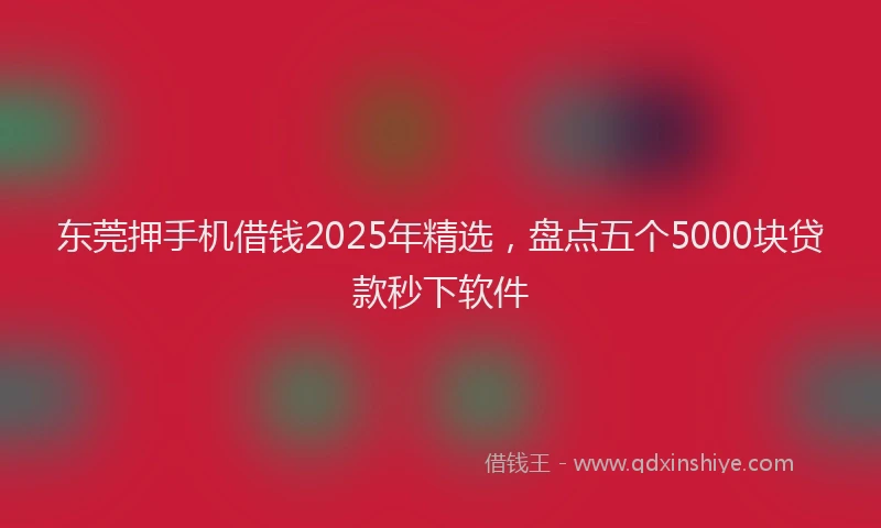 东莞押手机借钱2025年精选，盘点五个5000块贷款秒下软件