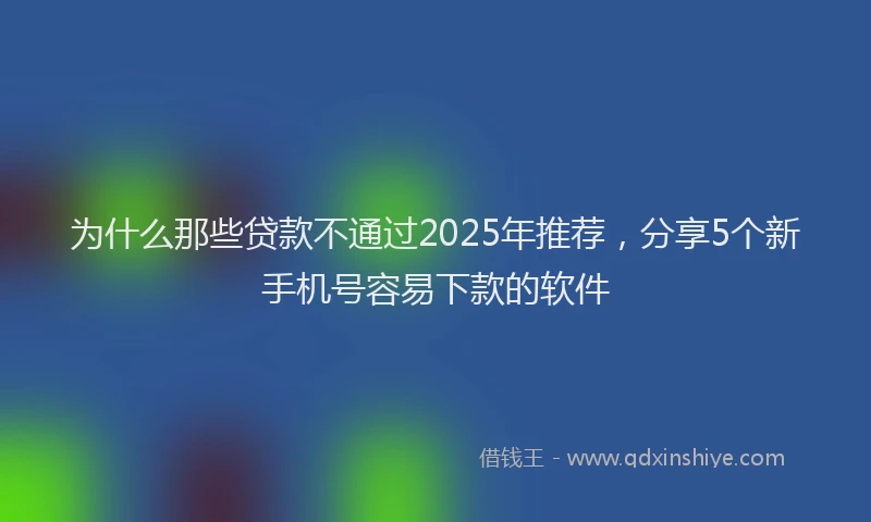 为什么那些贷款不通过2025年推荐，分享5个新手机号容易下款的软件