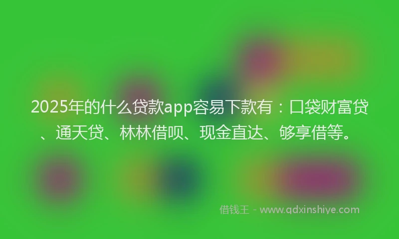2025年的什么贷款app容易下款有：口袋财富贷、通天贷、林林借呗、现金直达、够享借等。