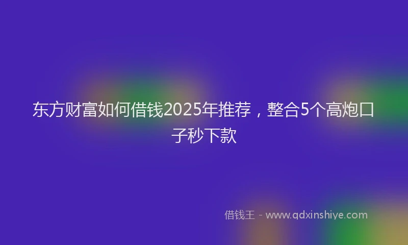 东方财富如何借钱2025年推荐，整合5个高炮口子秒下款
