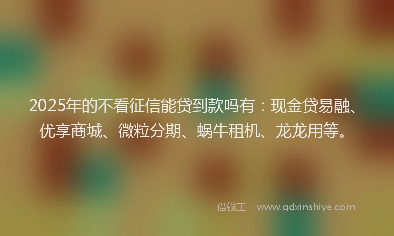 2025年的不看征信能贷到款吗有：现金贷易融、优享商城、微粒分期、蜗牛租机、龙龙用等。