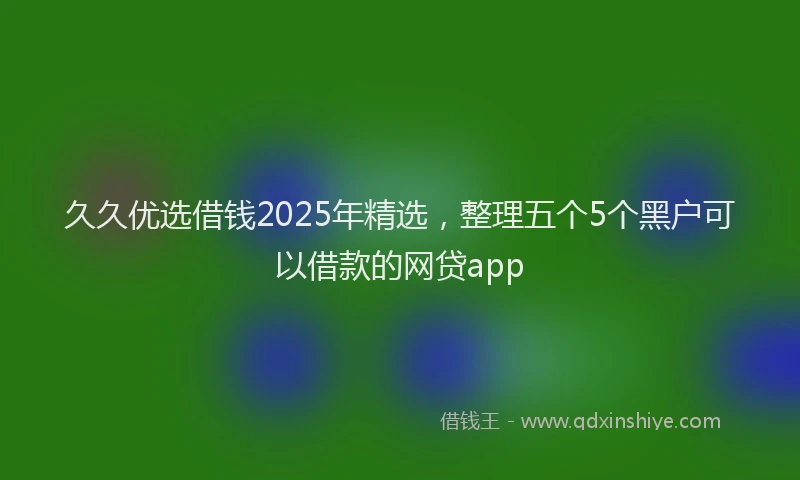 久久优选借钱2025年精选，整理五个5个黑户可以借款的网贷app