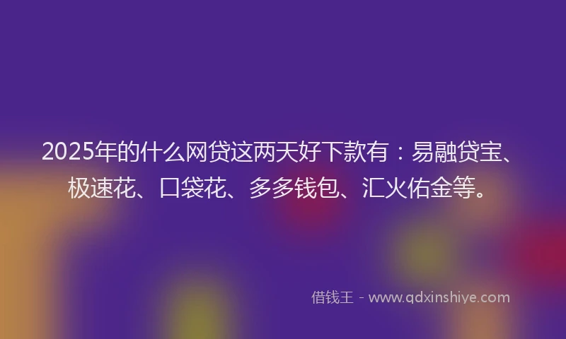 2025年的什么网贷这两天好下款有：易融贷宝、极速花、口袋花、多多钱包、汇火佑金等。