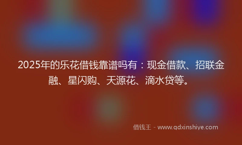 2025年的乐花借钱靠谱吗有：现金借款、招联金融、星闪购、天源花、滴水贷等。