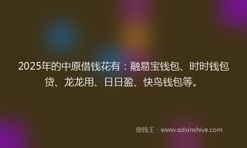 2025年的中原借钱花有：融易宝钱包、时时钱包贷、龙龙用、日日盈、快鸟钱包等。