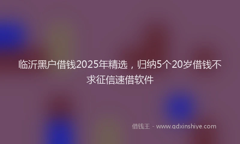 临沂黑户借钱2025年精选，归纳5个20岁借钱不求征信速借软件