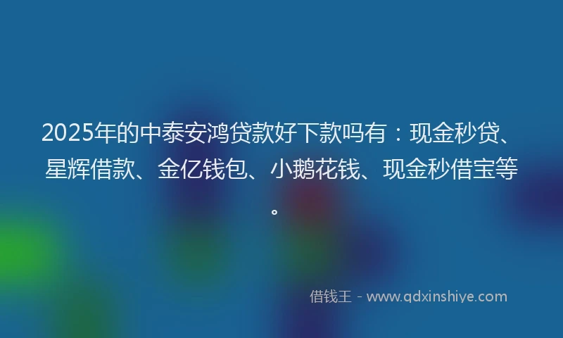 2025年的中泰安鸿贷款好下款吗有：现金秒贷、星辉借款、金亿钱包、小鹅花钱、现金秒借宝等。