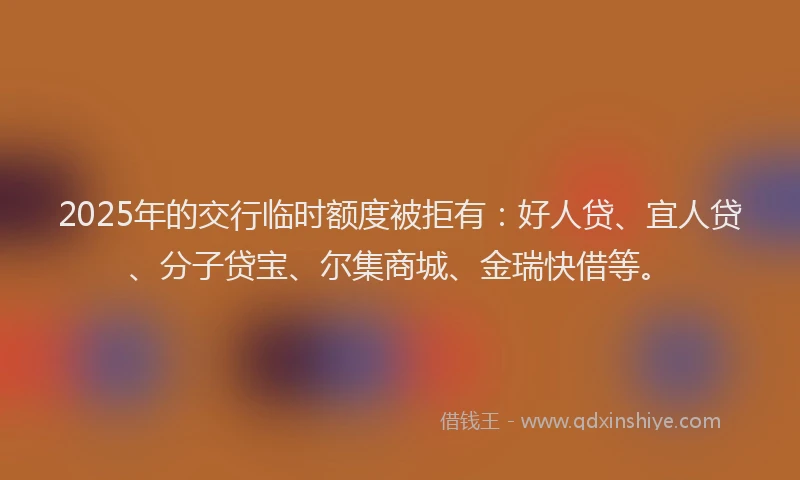 2025年的交行临时额度被拒有：好人贷、宜人贷、分子贷宝、尔集商城、金瑞快借等。