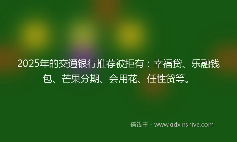 2025年的交通银行推荐被拒有：幸福贷、乐融钱包、芒果分期、会用花、任性贷等。