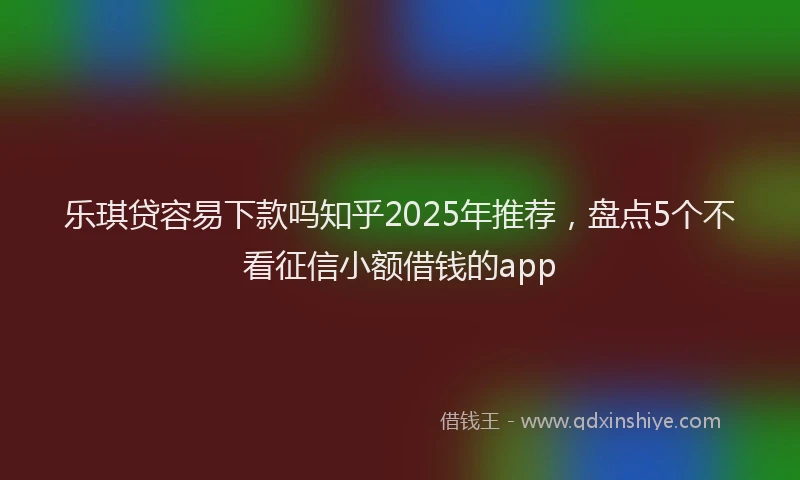 乐琪贷容易下款吗知乎2025年推荐，盘点5个不看征信小额借钱的app