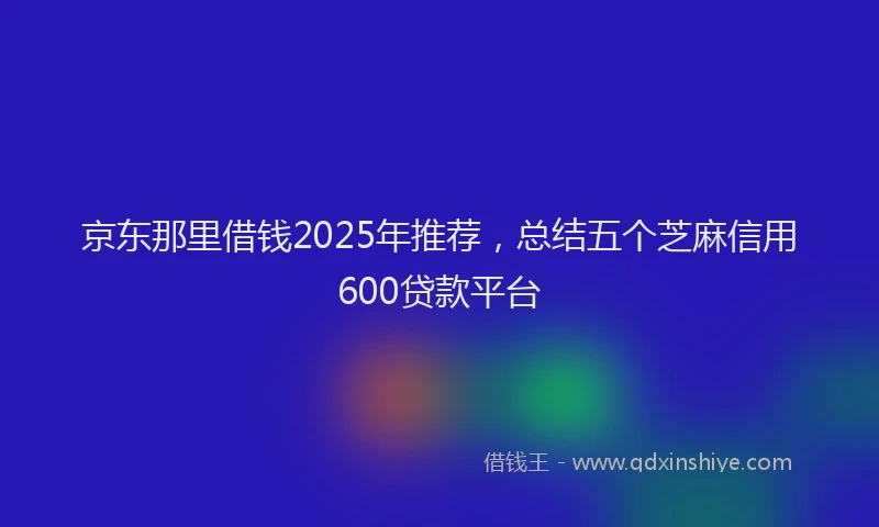 京东那里借钱2025年推荐，总结五个芝麻信用600贷款平台