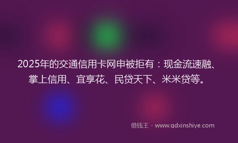 2025年的交通信用卡网申被拒有：现金流速融、掌上信用、宜享花、民贷天下、米米贷等。