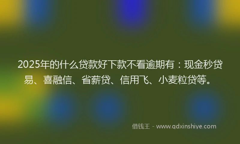2025年的什么贷款好下款不看逾期有：现金秒贷易、喜融信、省薪贷、信用飞、小麦粒贷等。