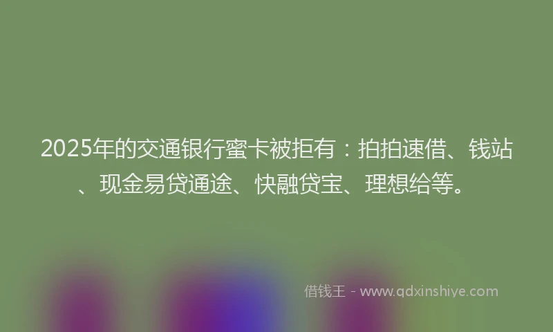 2025年的交通银行蜜卡被拒有：拍拍速借、钱站、现金易贷通途、快融贷宝、理想给等。