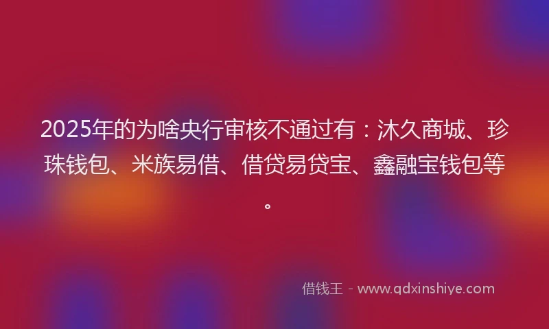 2025年的为啥央行审核不通过有：沐久商城、珍珠钱包、米族易借、借贷易贷宝、鑫融宝钱包等。