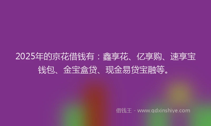 2025年的京花借钱有：鑫享花、亿享购、速享宝钱包、金宝盒贷、现金易贷宝融等。