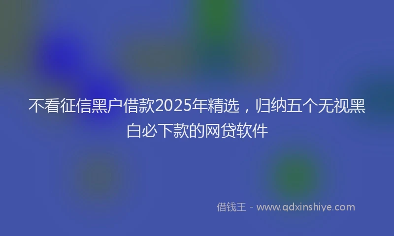 不看征信黑户借款2025年精选，归纳五个无视黑白必下款的网贷软件
