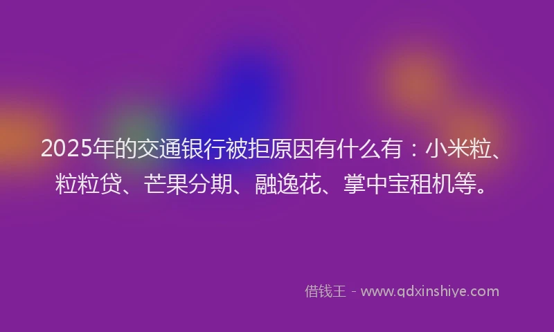 2025年的交通银行被拒原因有什么有：小米粒、粒粒贷、芒果分期、融逸花、掌中宝租机等。