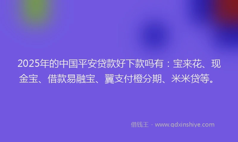 2025年的中国平安贷款好下款吗有：宝来花、现金宝、借款易融宝、翼支付橙分期、米米贷等。