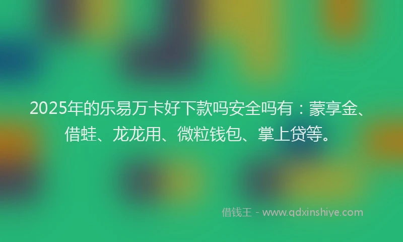 2025年的乐易万卡好下款吗安全吗有：蒙享金、借蛙、龙龙用、微粒钱包、掌上贷等。