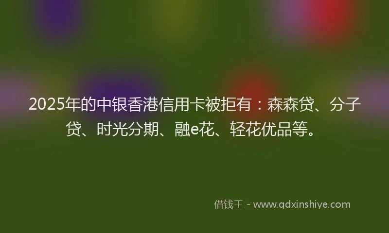 2025年的中银香港信用卡被拒有：森森贷、分子贷、时光分期、融e花、轻花优品等。