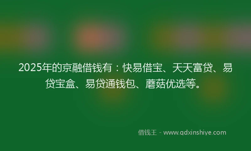 2025年的京融借钱有：快易借宝、天天富贷、易贷宝盒、易贷通钱包、蘑菇优选等。
