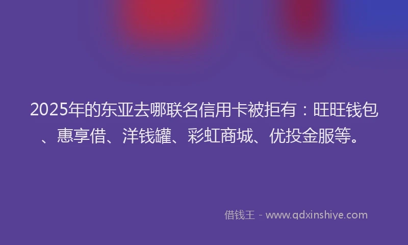 2025年的东亚去哪联名信用卡被拒有：旺旺钱包、惠享借、洋钱罐、彩虹商城、优投金服等。