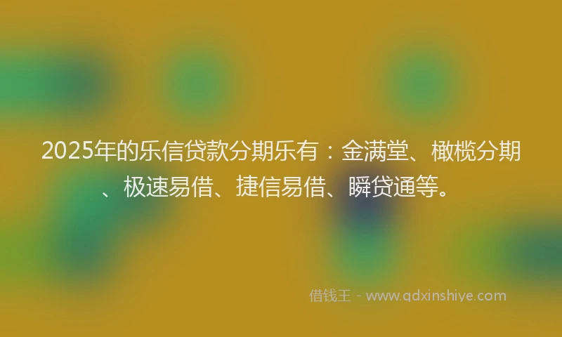 2025年的乐信贷款分期乐有：金满堂、橄榄分期、极速易借、捷信易借、瞬贷通等。