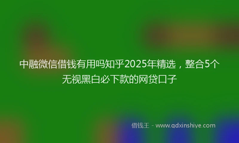 中融微信借钱有用吗知乎2025年精选，整合5个无视黑白必下款的网贷口子