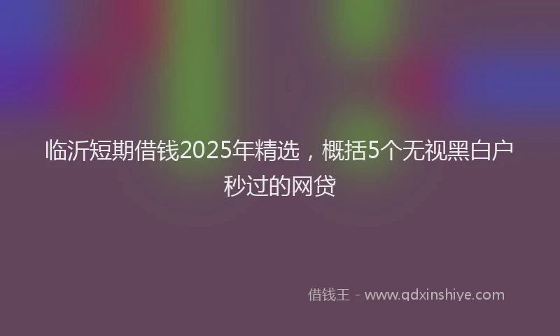 临沂短期借钱2025年精选，概括5个无视黑白户秒过的网贷
