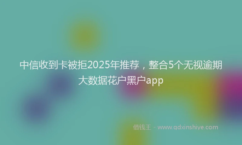 中信收到卡被拒2025年推荐，整合5个无视逾期大数据花户黑户app