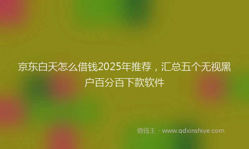 京东白天怎么借钱2025年推荐，汇总五个无视黑户百分百下款软件
