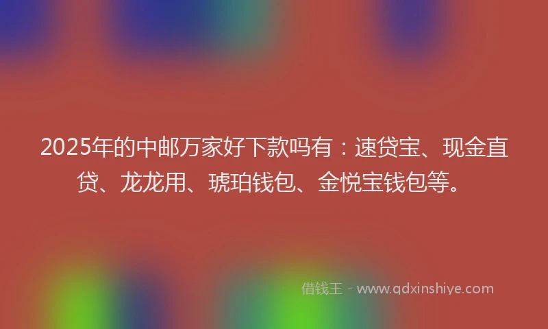 2025年的中邮万家好下款吗有：速贷宝、现金直贷、龙龙用、琥珀钱包、金悦宝钱包等。