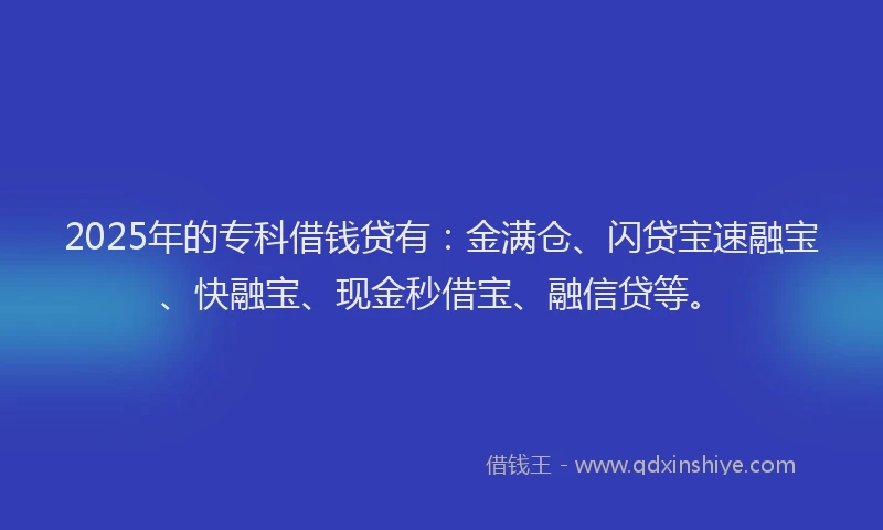2025年的专科借钱贷有：金满仓、闪贷宝速融宝、快融宝、现金秒借宝、融信贷等。