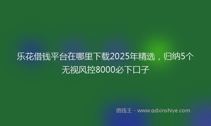 乐花借钱平台在哪里下载2025年精选，归纳5个无视风控8000必下口子