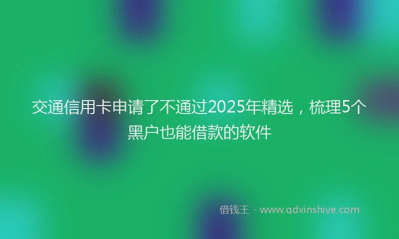 交通信用卡申请了不通过2025年精选，梳理5个黑户也能借款的软件