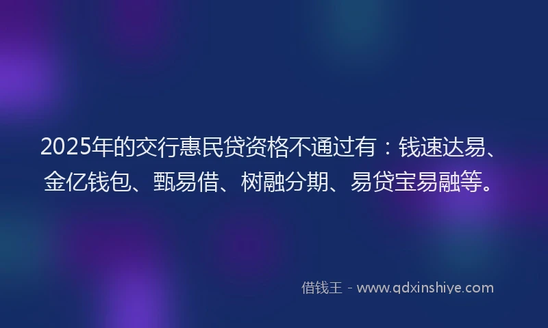 2025年的交行惠民贷资格不通过有：钱速达易、金亿钱包、甄易借、树融分期、易贷宝易融等。