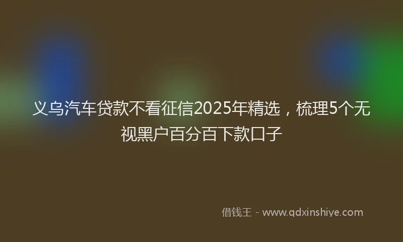 义乌汽车贷款不看征信2025年精选，梳理5个无视黑户百分百下款口子