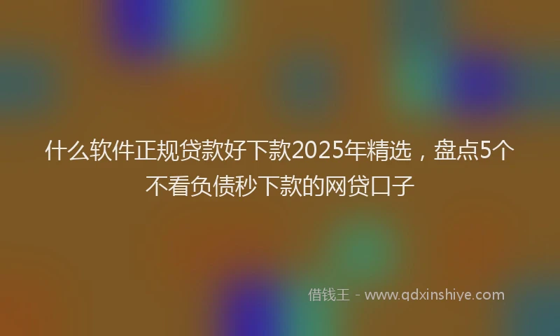 什么软件正规贷款好下款2025年精选，盘点5个不看负债秒下款的网贷口子