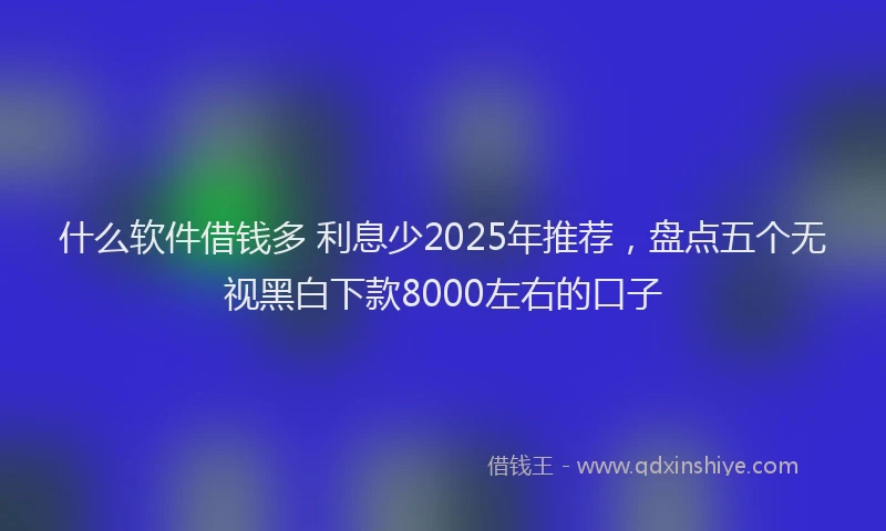 什么软件借钱多 利息少2025年推荐，盘点五个无视黑白下款8000左右的口子