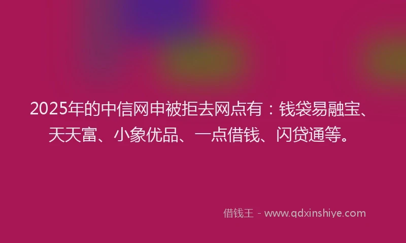 2025年的中信网申被拒去网点有：钱袋易融宝、天天富、小象优品、一点借钱、闪贷通等。