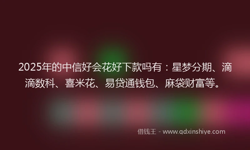 2025年的中信好会花好下款吗有：星梦分期、滴滴数科、喜米花、易贷通钱包、麻袋财富等。