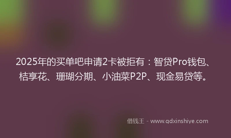 2025年的买单吧申请2卡被拒有：智贷Pro钱包、桔享花、珊瑚分期、小油菜P2P、现金易贷等。